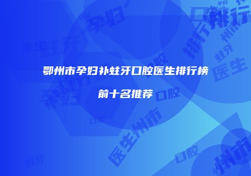 鄂州市孕妇补蛀牙口腔医生排行榜前十名推荐