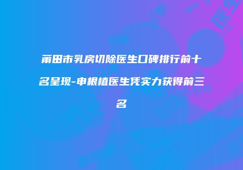 莆田市乳房切除医生口碑排行前十名呈现-申根植医生凭实力获得前三名