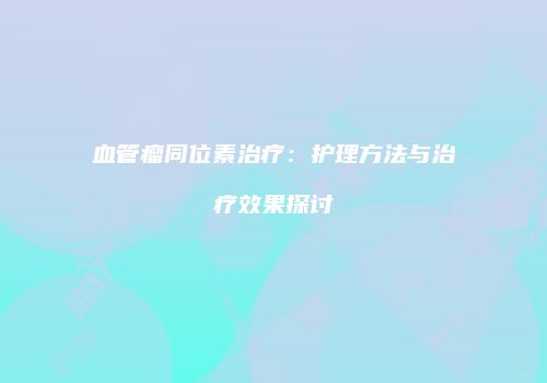 血管瘤同位素治疗：护理方法与治疗效果探讨