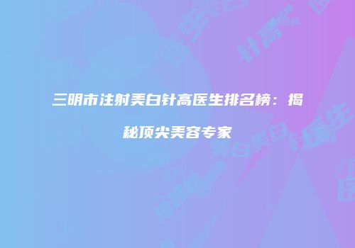 三明市注射美白针高医生排名榜：揭秘顶尖美容专家