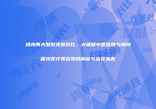 梅州两大整形医院对比：大埔县中医医院与梅州曙光医疗美容项目解析与选择指南
