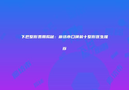 下巴整形费用揭秘：廊坊市口碑前十整形医生推荐