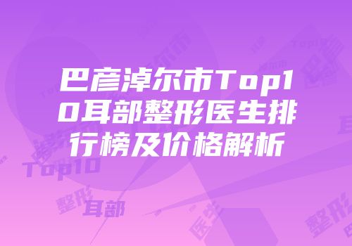 巴彦淖尔市Top10耳部整形医生排行榜及价格解析