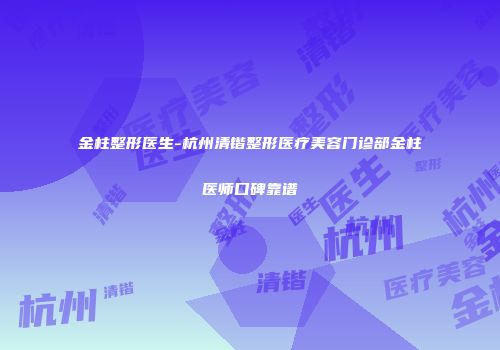 金柱整形医生-杭州清锴整形医疗美容门诊部金柱医师口碑靠谱