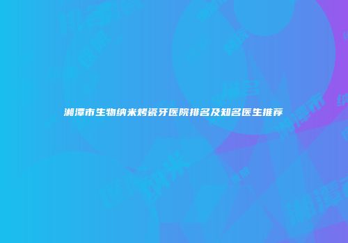 湘潭市生物纳米烤瓷牙医院排名及知名医生推荐