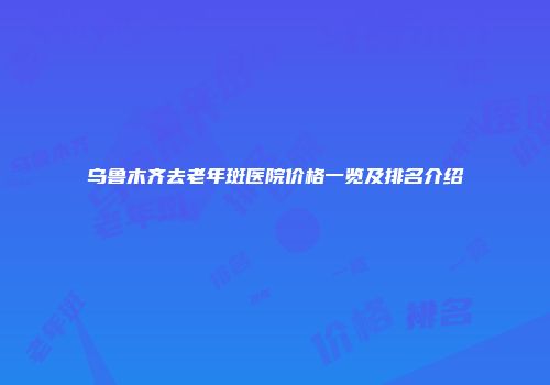 乌鲁木齐去老年斑医院价格一览及排名介绍