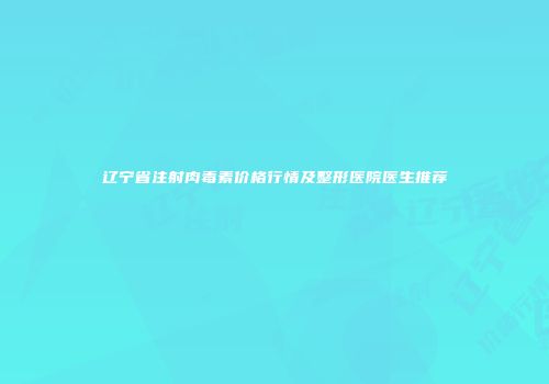 辽宁省注射肉毒素价格行情及整形医院医生推荐