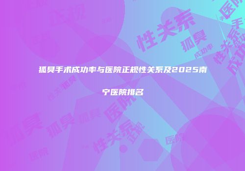 狐臭手术成功率与医院正规性关系及2025南宁医院排名