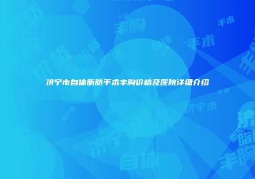 济宁市自体脂肪手术丰胸价格及医院详细介绍