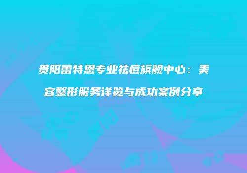 贵阳蕾特恩专业祛痘旗舰中心：美容整形服务详览与成功案例分享
