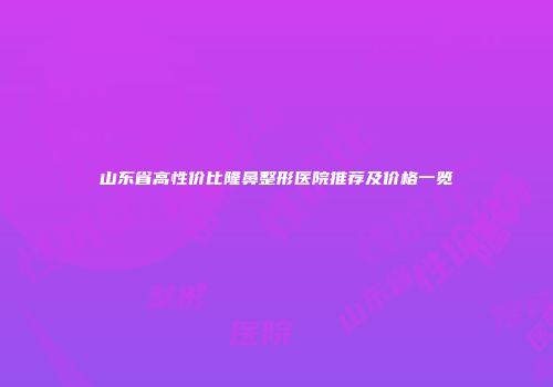 山东省高性价比隆鼻整形医院推荐及价格一览