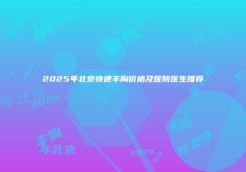 2025年北京快速丰胸价格及医院医生推荐