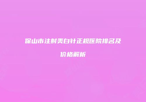保山市注射美白针正规医院排名及价格解析