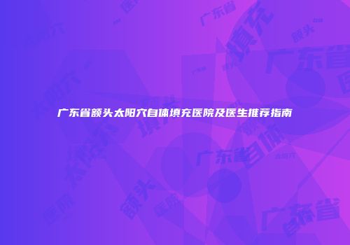 广东省额头太阳穴自体填充医院及医生推荐指南