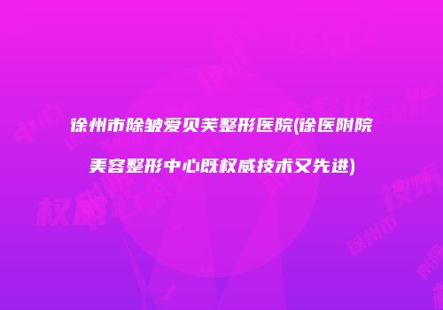 徐州市除皱爱贝芙整形医院(徐医附院美容整形中心既权威技术又先进)