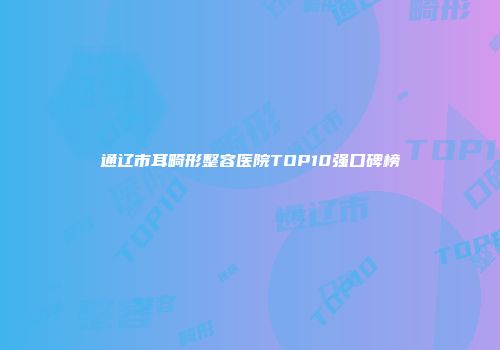 通辽市耳畸形整容医院TOP10强口碑榜