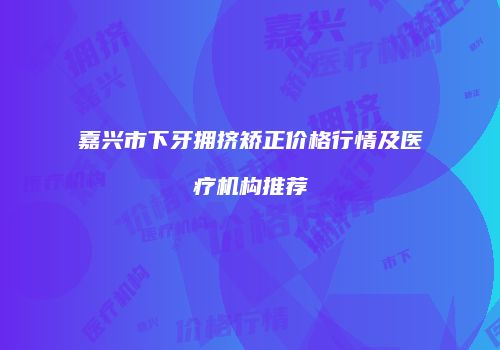 嘉兴市下牙拥挤矫正价格行情及医疗机构推荐