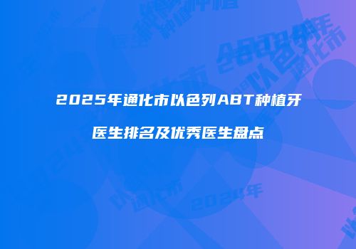 2025年通化市以色列ABT种植牙医生排名及优秀医生盘点