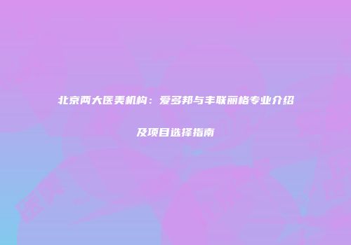 北京两大医美机构：爱多邦与丰联丽格专业介绍及项目选择指南