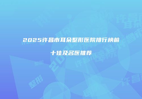 2025许昌市耳朵整形医院排行榜前十佳及名医推荐