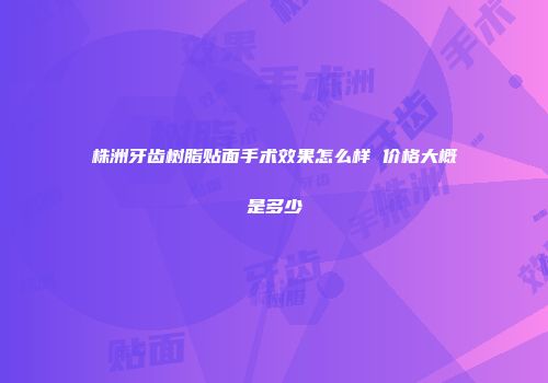 株洲牙齿树脂贴面手术效果怎么样 价格大概是多少