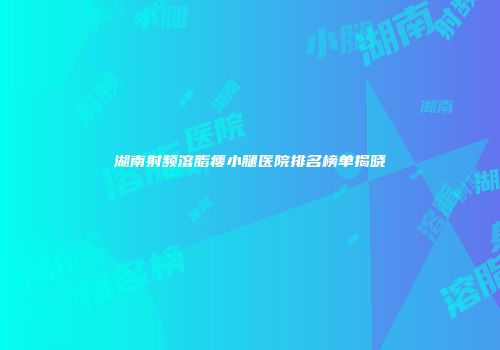 湖南射频溶脂瘦小腿医院排名榜单揭晓