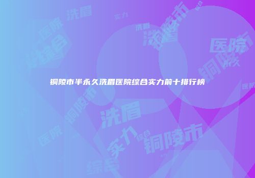 铜陵市半永久洗眉医院综合实力前十排行榜