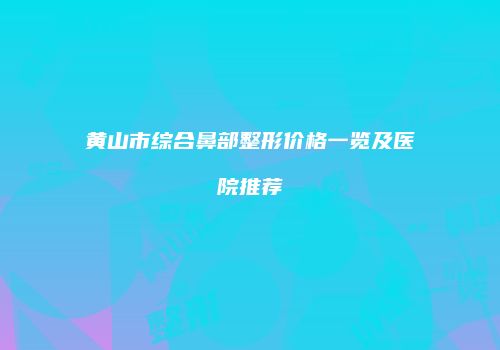 黄山市综合鼻部整形价格一览及医院推荐