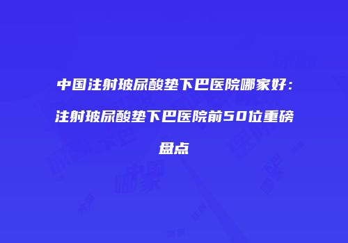 中国注射玻尿酸垫下巴医院哪家好：注射玻尿酸垫下巴医院前50位重磅盘点