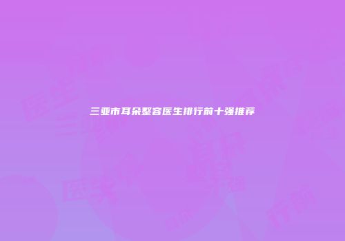 三亚市耳朵整容医生排行前十强推荐