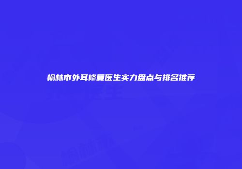榆林市外耳修复医生实力盘点与排名推荐