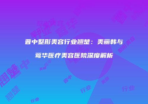 晋中整形美容行业翘楚：美丽韩与莺华医疗美容医院深度解析