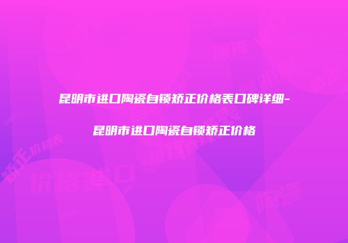 昆明市进口陶瓷自锁矫正价格表口碑详细-昆明市进口陶瓷自锁矫正价格