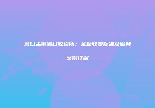 营口孟繁鹏口腔诊所：全新收费标准及服务案例详解
