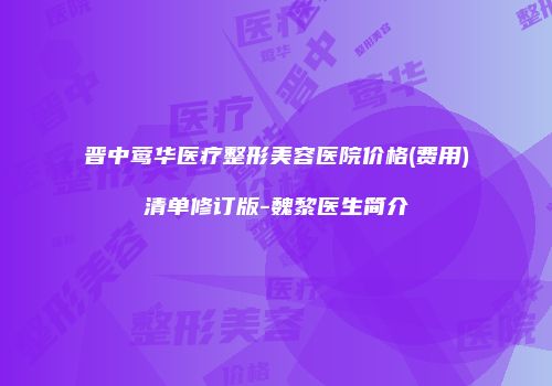 晋中莺华医疗整形美容医院价格(费用)清单修订版-魏黎医生简介