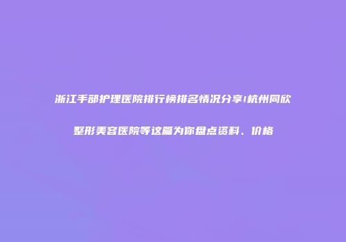 浙江手部护理医院排行榜排名情况分享!杭州同欣整形美容医院等这篇为你盘点资料、价格