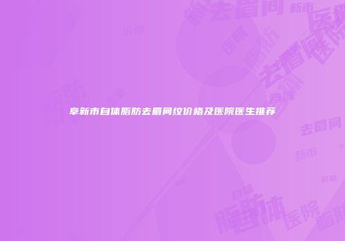 阜新市自体脂肪去眉间纹价格及医院医生推荐