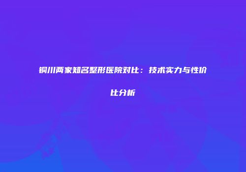 铜川两家知名整形医院对比：技术实力与性价比分析