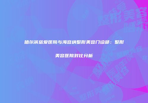 哈尔滨慈爱医院与海容纳整形美容门诊部：整形美容医院对比分析