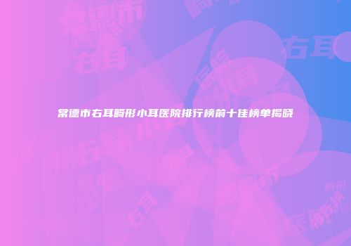 常德市右耳畸形小耳医院排行榜前十佳榜单揭晓