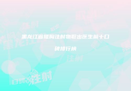 黑龙江省隆胸注射物取出医生前十口碑排行榜