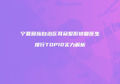 宁夏回族自治区耳朵整形修复医生排行TOP10实力解析