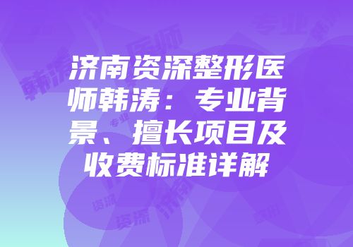 济南资深整形医师韩涛：专业背景、擅长项目及收费标准详解
