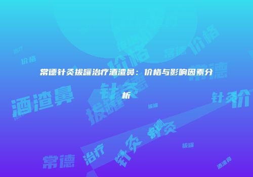 常德针灸拔罐治疗酒渣鼻：价格与影响因素分析