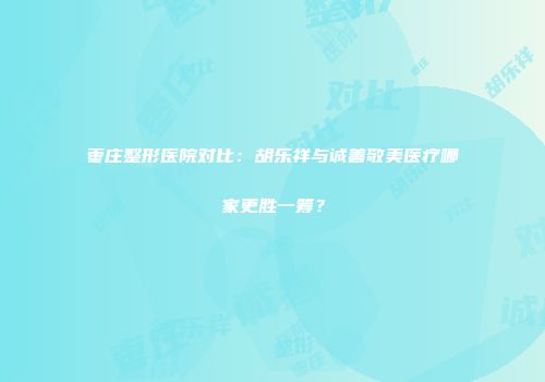 枣庄整形医院对比：胡乐祥与诚善敬美医疗哪家更胜一筹？