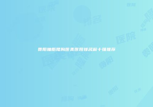 贵阳抽脂隆胸医美医院排名前十强推荐