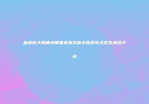 盐城市大腿根内侧黑色素沉着去除医院及医生排名介绍
