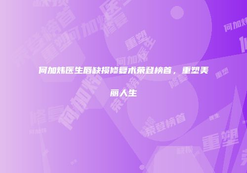 何加炜医生唇缺损修复术荣登榜首，重塑美丽人生