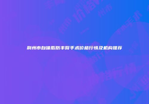 荆州市自体脂肪丰臀手术价格行情及机构推荐