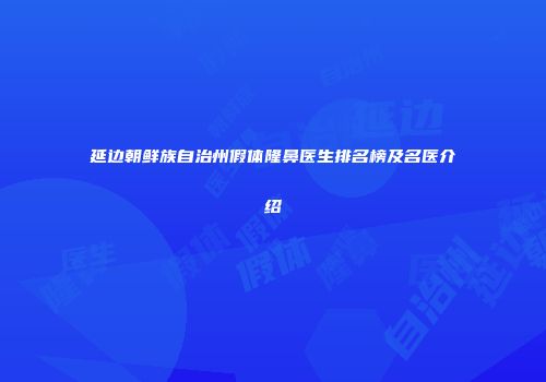 延边朝鲜族自治州假体隆鼻医生排名榜及名医介绍